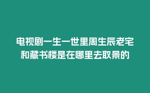 電視劇一生一世里周生辰老宅和藏書樓是在哪里去取景的