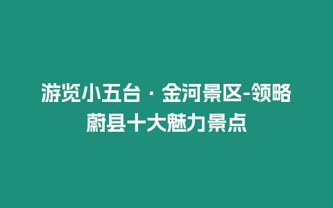 游覽小五臺(tái)·金河景區(qū)-領(lǐng)略蔚縣十大魅力景點(diǎn)