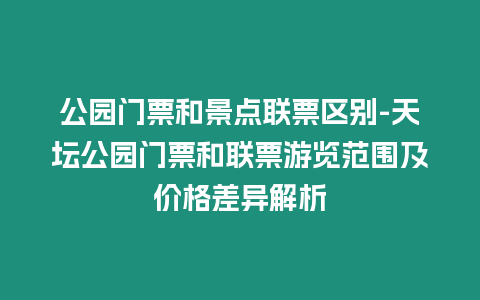 公園門票和景點聯票區別-天壇公園門票和聯票游覽范圍及價格差異解析