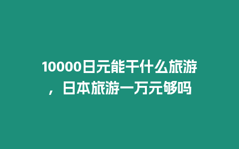 10000日元能干什么旅游，日本旅游一萬元夠嗎