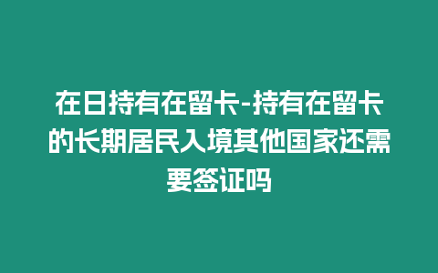 在日持有在留卡-持有在留卡的長期居民入境其他國家還需要簽證嗎