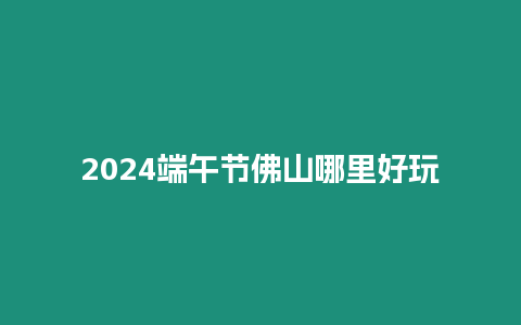 2024端午節佛山哪里好玩