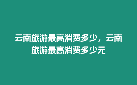 云南旅游最高消費多少，云南旅游最高消費多少元