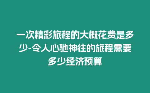 一次精彩旅程的大概花費(fèi)是多少-令人心馳神往的旅程需要多少經(jīng)濟(jì)預(yù)算