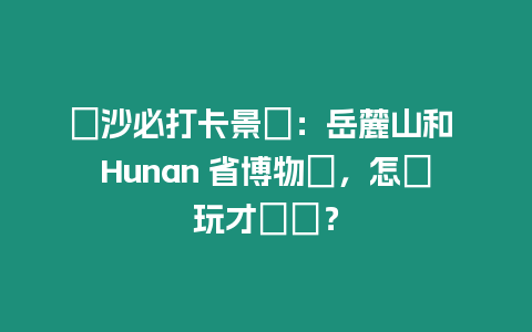 長沙必打卡景點：岳麓山和 Hunan 省博物館，怎麼玩才盡興？