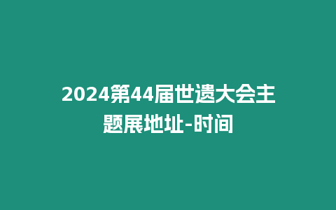 2024第44屆世遺大會主題展地址-時間