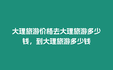 大理旅游價格去大理旅游多少錢，到大理旅游多少錢