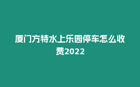 廈門方特水上樂園停車怎么收費2022