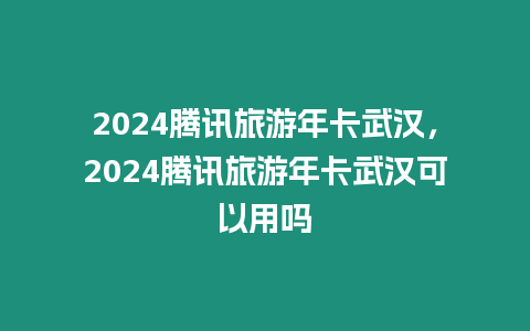 2024騰訊旅游年卡武漢，2024騰訊旅游年卡武漢可以用嗎