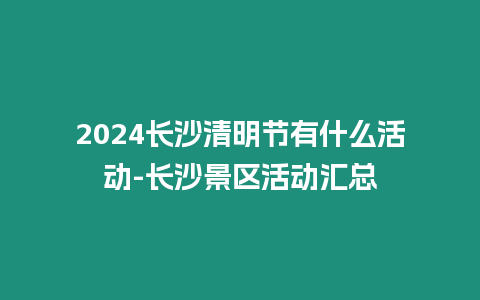 2024長沙清明節有什么活動-長沙景區活動匯總