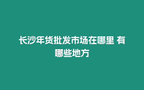 長(zhǎng)沙年貨批發(fā)市場(chǎng)在哪里 有哪些地方