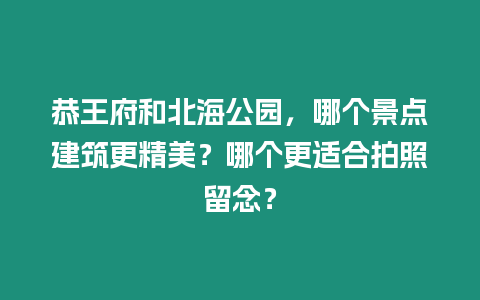 恭王府和北海公園，哪個(gè)景點(diǎn)建筑更精美？哪個(gè)更適合拍照留念？