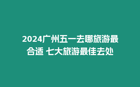 2024廣州五一去哪旅游最合適 七大旅游最佳去處