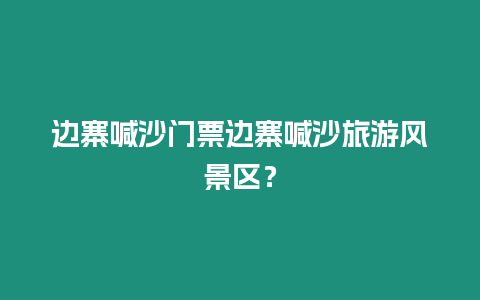 邊寨喊沙門票邊寨喊沙旅游風(fēng)景區(qū)？