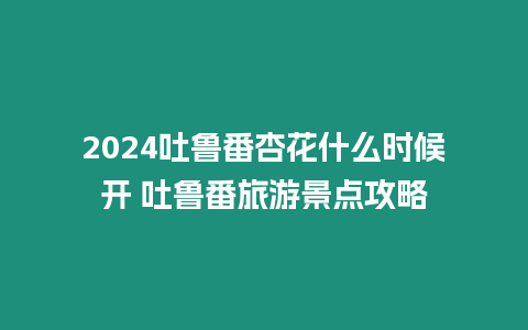 2024吐魯番杏花什么時(shí)候開 吐魯番旅游景點(diǎn)攻略