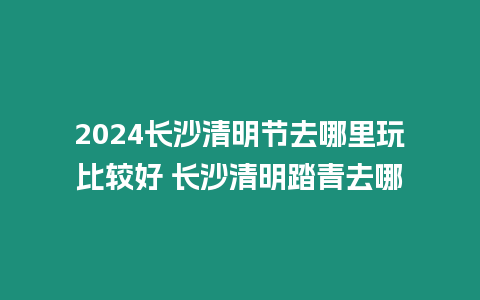 2024長沙清明節去哪里玩比較好 長沙清明踏青去哪