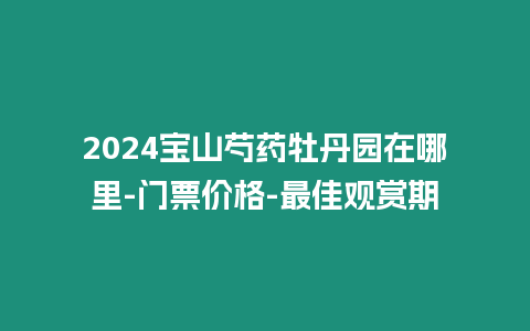 2024寶山芍藥牡丹園在哪里-門票價格-最佳觀賞期