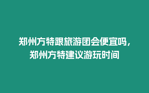 鄭州方特跟旅游團會便宜嗎，鄭州方特建議游玩時間