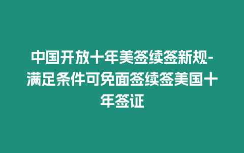 中國開放十年美簽續簽新規-滿足條件可免面簽續簽美國十年簽證