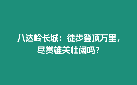 八達嶺長城：徒步登頂萬里，盡賞雄關壯闊嗎？