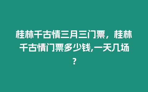 桂林千古情三月三門票，桂林千古情門票多少錢,一天幾場？