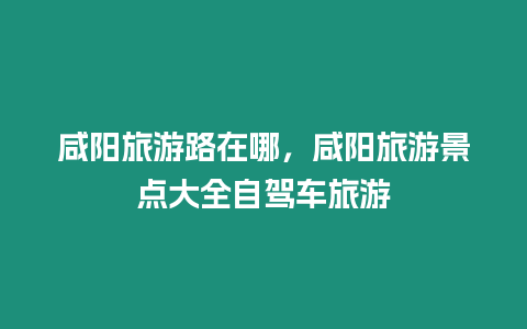 咸陽(yáng)旅游路在哪，咸陽(yáng)旅游景點(diǎn)大全自駕車(chē)旅游