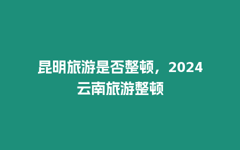 昆明旅游是否整頓，2024云南旅游整頓