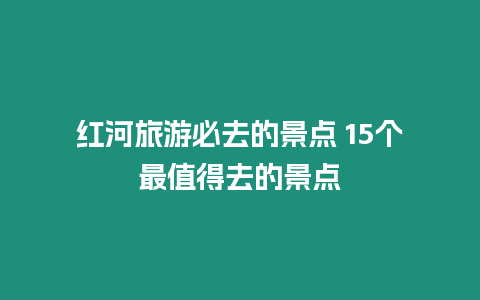 紅河旅游必去的景點 15個最值得去的景點