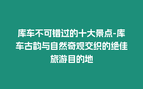 庫車不可錯過的十大景點-庫車古韻與自然奇觀交織的絕佳旅游目的地