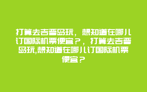 打算去吉普島玩，想知道在哪兒訂國際機(jī)票便宜？，打算去吉普島玩,想知道在哪兒訂國際機(jī)票便宜？