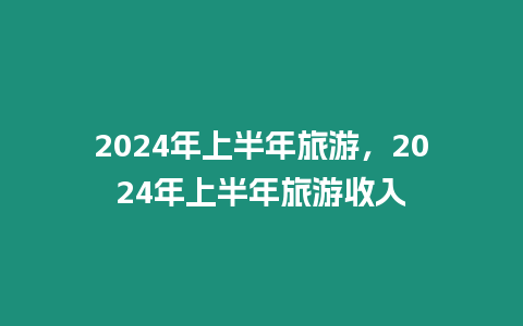 2024年上半年旅游，2024年上半年旅游收入