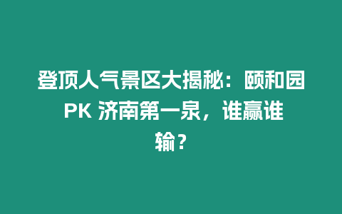 登頂人氣景區大揭秘：頤和園 PK 濟南第一泉，誰贏誰輸？