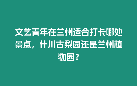 文藝青年在蘭州適合打卡哪處景點，什川古梨園還是蘭州植物園？