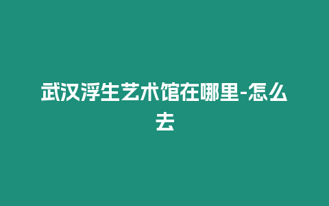 武漢浮生藝術(shù)館在哪里-怎么去