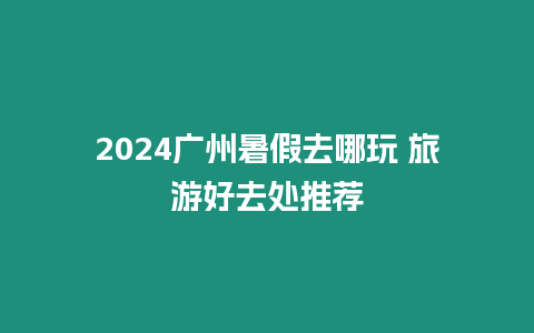 2024廣州暑假去哪玩 旅游好去處推薦