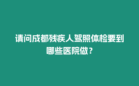 請問成都殘疾人駕照體檢要到哪些醫院做？