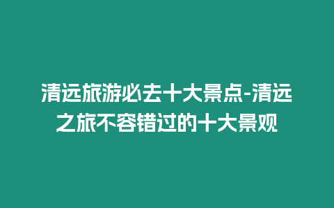 清遠旅游必去十大景點-清遠之旅不容錯過的十大景觀