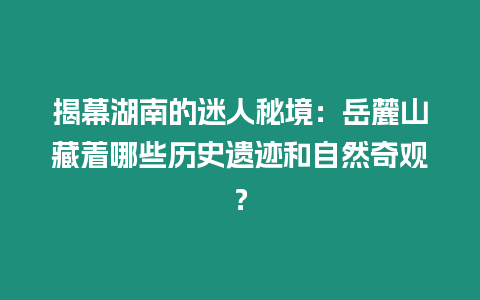 揭幕湖南的迷人秘境：岳麓山藏著哪些歷史遺跡和自然奇觀？