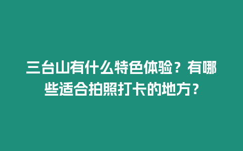 三臺山有什么特色體驗？有哪些適合拍照打卡的地方？