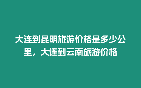 大連到昆明旅游價格是多少公里，大連到云南旅游價格