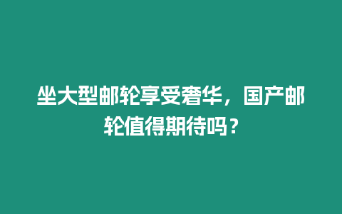 坐大型郵輪享受奢華，國產郵輪值得期待嗎？