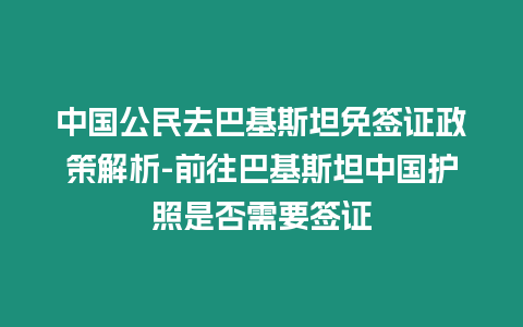 中國公民去巴基斯坦免簽證政策解析-前往巴基斯坦中國護照是否需要簽證