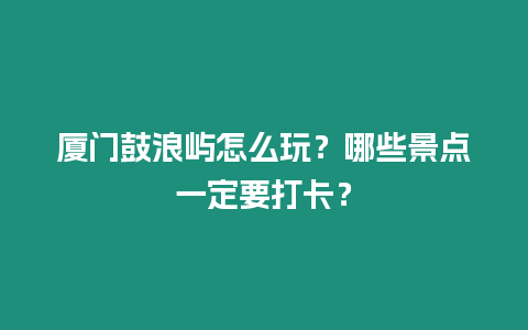 廈門鼓浪嶼怎么玩？哪些景點一定要打卡？