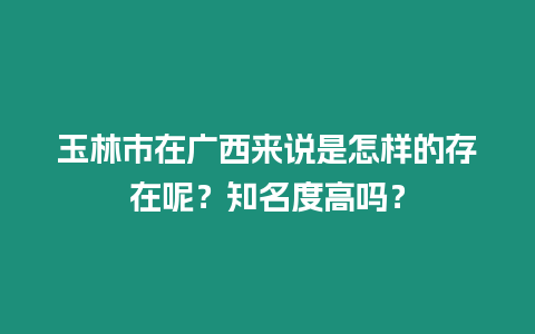 玉林市在廣西來說是怎樣的存在呢？知名度高嗎？