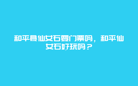 和平縣仙女石要門票嗎，和平仙女石好玩嗎？