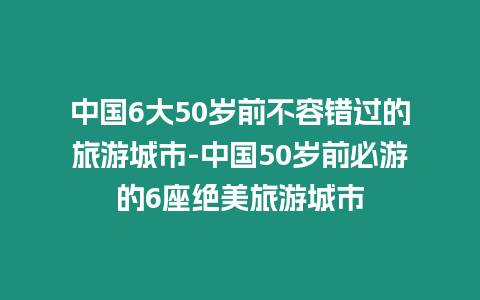 中國6大50歲前不容錯(cuò)過的旅游城市-中國50歲前必游的6座絕美旅游城市