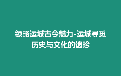 領(lǐng)略運城古今魅力-運城尋覓歷史與文化的遺珍