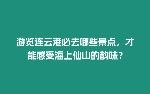 游覽連云港必去哪些景點，才能感受海上仙山的韻味？