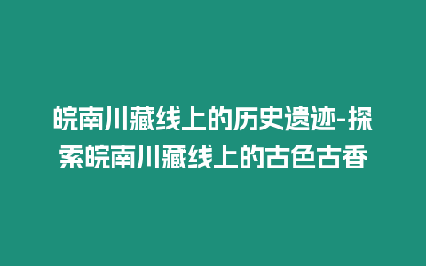 皖南川藏線上的歷史遺跡-探索皖南川藏線上的古色古香