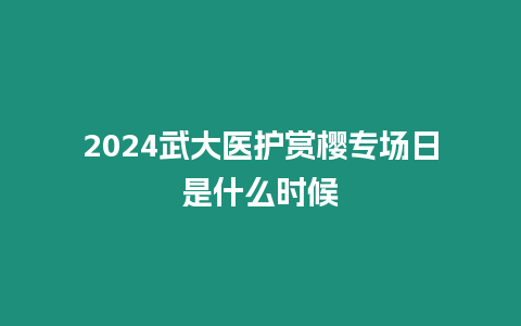 2024武大醫(yī)護賞櫻專場日是什么時候